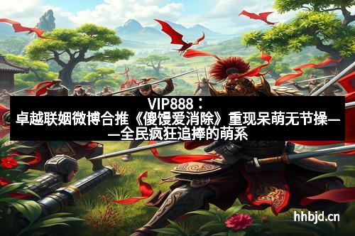 VIP888：卓越联姻微博合推《傻馒爱消除》重现呆萌无节操——全民疯狂追捧的萌系爆款来袭